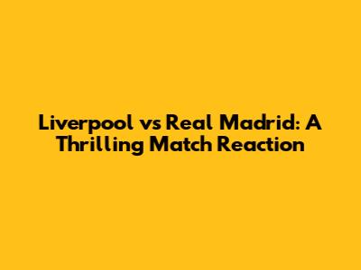 Liverpool vs Real Madrid: A Thrilling Match Reaction