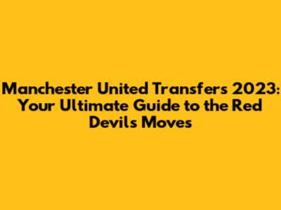 Manchester United Transfers 2023: Your Ultimate Guide to the Red Devils' Moves