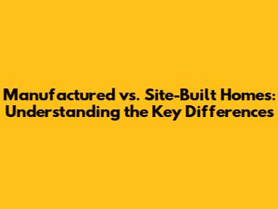 Manufactured vs. Site-Built Homes: Understanding the Key Differences