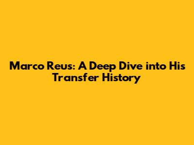 Marco Reus: A Deep Dive into His Transfer History