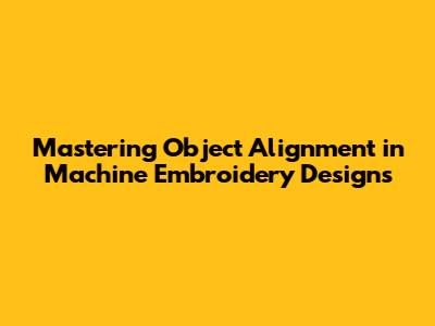 Mastering Object Alignment in Machine Embroidery Designs