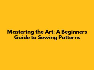 Mastering the Art: A Beginner's Guide to Sewing Patterns