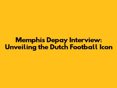 Memphis Depay Interview: Unveiling the Dutch Football Icon
