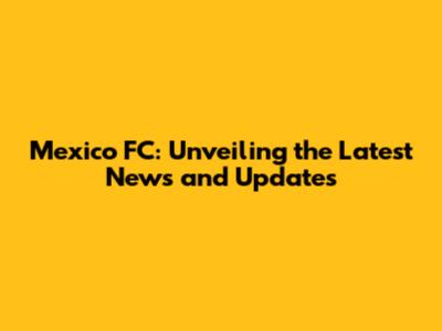 Mexico FC: Unveiling the Latest News and Updates