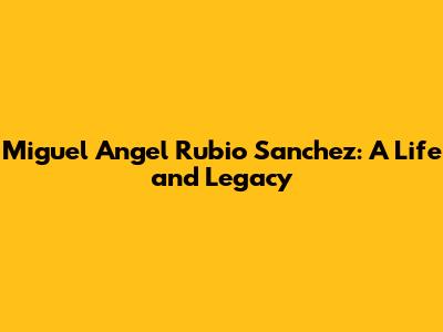 Miguel Angel Rubio Sanchez: A Life and Legacy