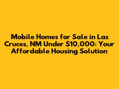 Mobile Homes for Sale in Las Cruces, NM Under $10,000: Your Affordable Housing Solution