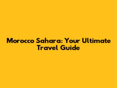 Morocco Sahara: Your Ultimate Travel Guide
