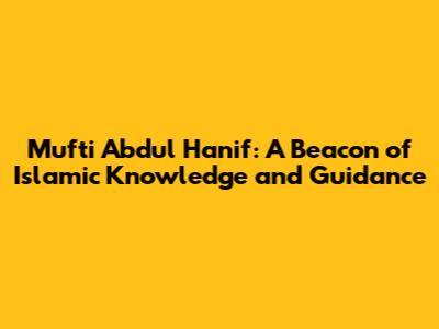 Mufti Abdul Hanif: A Beacon of Islamic Knowledge and Guidance