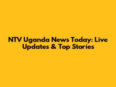 NTV Uganda News Today: Live Updates & Top Stories