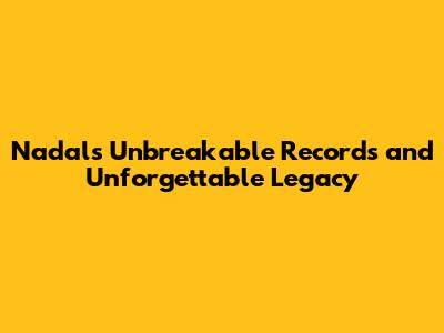 Nadal's Unbreakable Records and Unforgettable Legacy