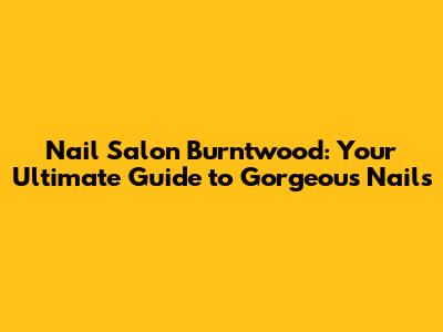 Nail Salon Burntwood: Your Ultimate Guide to Gorgeous Nails
