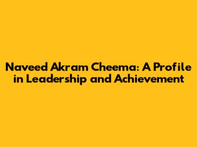 Naveed Akram Cheema: A Profile in Leadership and Achievement