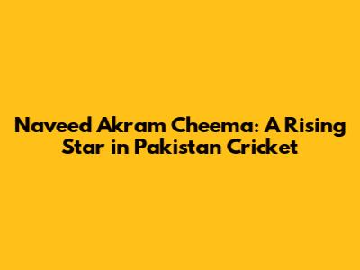 Naveed Akram Cheema: A Rising Star in Pakistan Cricket