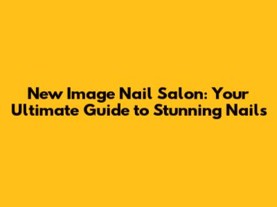 New Image Nail Salon: Your Ultimate Guide to Stunning Nails