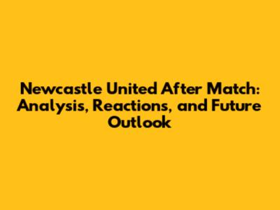 Newcastle United After Match: Analysis, Reactions, and Future Outlook