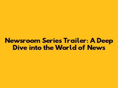 Newsroom Series Trailer: A Deep Dive into the World of News