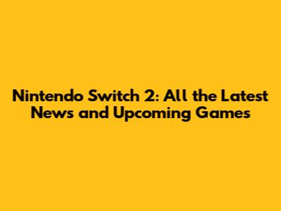 Nintendo Switch 2: All the Latest News and Upcoming Games