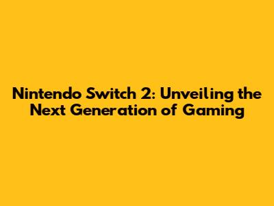 Nintendo Switch 2: Unveiling the Next Generation of Gaming
