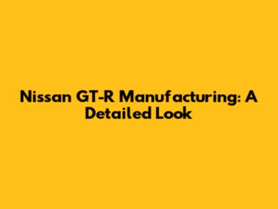 Nissan GT-R Manufacturing: A Detailed Look