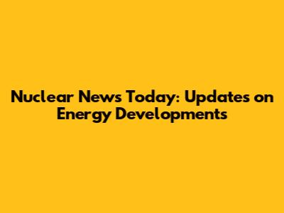 Nuclear News Today: Updates on Energy Developments