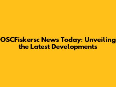 OSCFiskersc News Today: Unveiling the Latest Developments