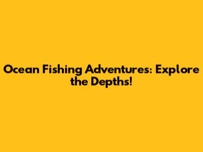 Ocean Fishing Adventures: Explore the Depths!