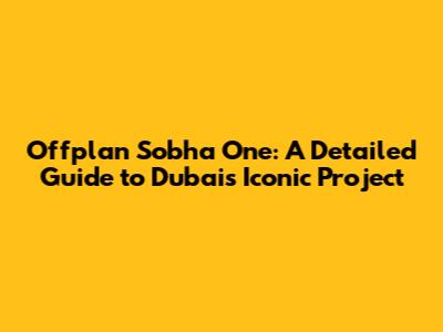 Offplan Sobha One: A Detailed Guide to Dubai's Iconic Project