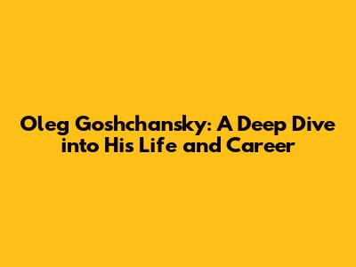 Oleg Goshchansky: A Deep Dive into His Life and Career