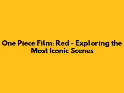 One Piece Film: Red - Exploring the Most Iconic Scenes