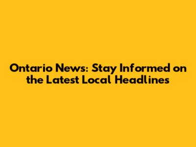Ontario News: Stay Informed on the Latest Local Headlines