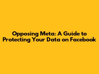 Opposing Meta: A Guide to Protecting Your Data on Facebook