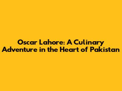 Oscar Lahore: A Culinary Adventure in the Heart of Pakistan