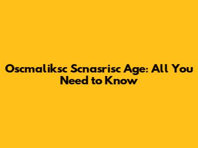 Oscmaliksc Scnasrisc Age: All You Need to Know