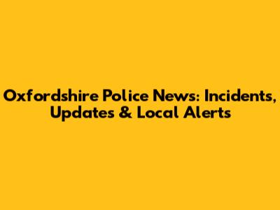 Oxfordshire Police News: Incidents, Updates & Local Alerts