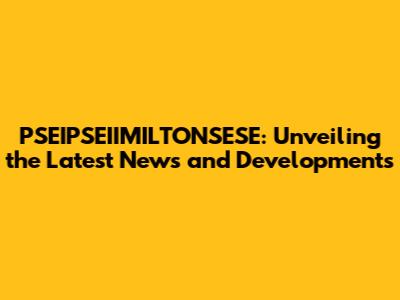 PSEIPSEIIMILTONSESE: Unveiling the Latest News and Developments