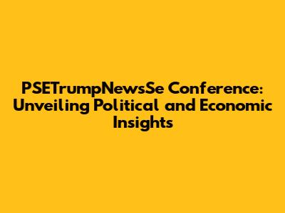 PSETrumpNewsSe Conference: Unveiling Political and Economic Insights