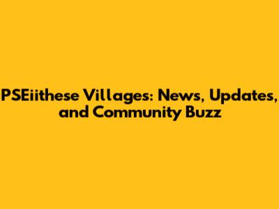 PSEiithese Villages: News, Updates, and Community Buzz