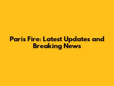 Paris Fire: Latest Updates and Breaking News
