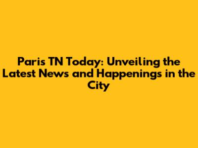 Paris TN Today: Unveiling the Latest News and Happenings in the City