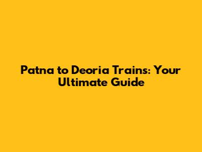 Patna to Deoria Trains: Your Ultimate Guide