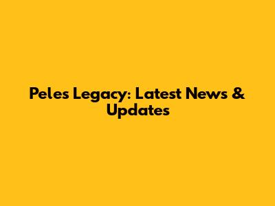 Pele's Legacy: Latest News & Updates