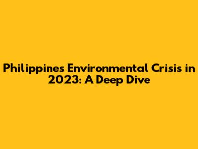 Philippines' Environmental Crisis in 2023: A Deep Dive