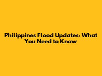 Philippines Flood Updates: What You Need to Know