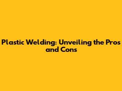 Plastic Welding: Unveiling the Pros and Cons