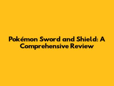 Pokémon Sword and Shield: A Comprehensive Review