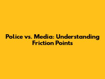Police vs. Media: Understanding Friction Points