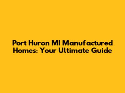 Port Huron MI Manufactured Homes: Your Ultimate Guide