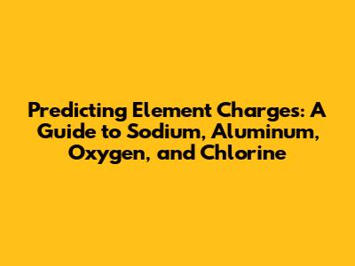 Predicting Element Charges: A Guide to Sodium, Aluminum, Oxygen, and Chlorine
