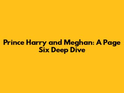 Prince Harry and Meghan: A Page Six Deep Dive
