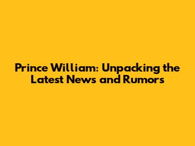 Prince William: Unpacking the Latest News and Rumors